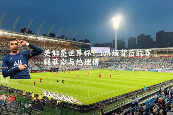 美加墨世界杯：104场背后的赛制革命与地理博弈