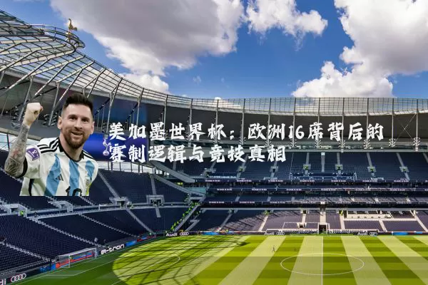 美加墨世界杯：欧洲16席背后的赛制逻辑与竞技真相