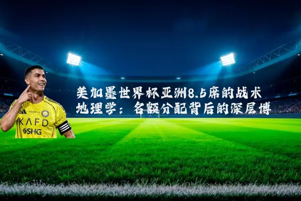 美加墨世界杯亚洲8.5席的战术地理学:名额分配背后的深层博弈