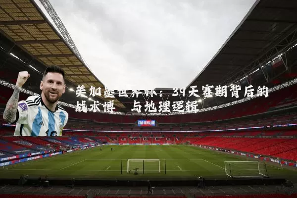 美加墨世界杯:39天赛期背后的战术博弈与地理逻辑