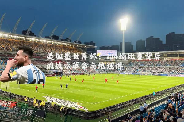美加墨世界杯：104场比赛背后的战术革命与地理博弈