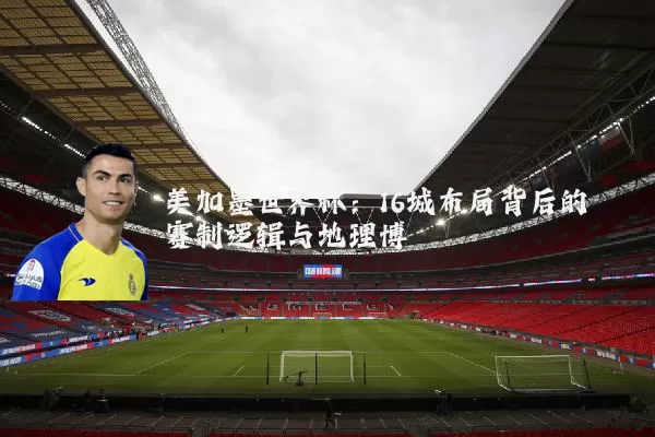 美加墨世界杯：16城布局背后的赛制逻辑与地理博弈