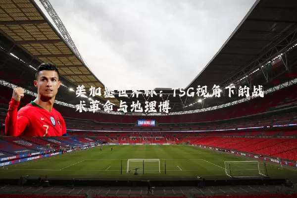 美加墨世界杯:TSG视角下的战术革命与地理博弈