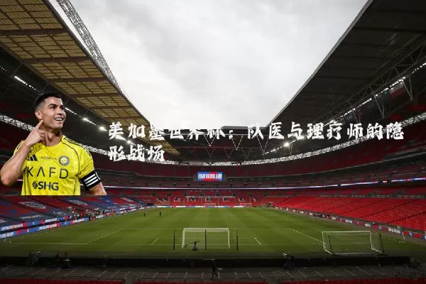 美加墨世界杯：队医与理疗师的隐形战场