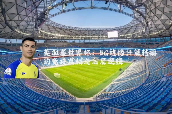 美加墨世界杯：5G边缘计算转播的竞技真相与底层逻辑