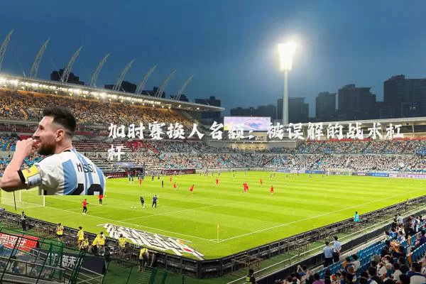 加时赛换人名额：被误解的战术杠杆